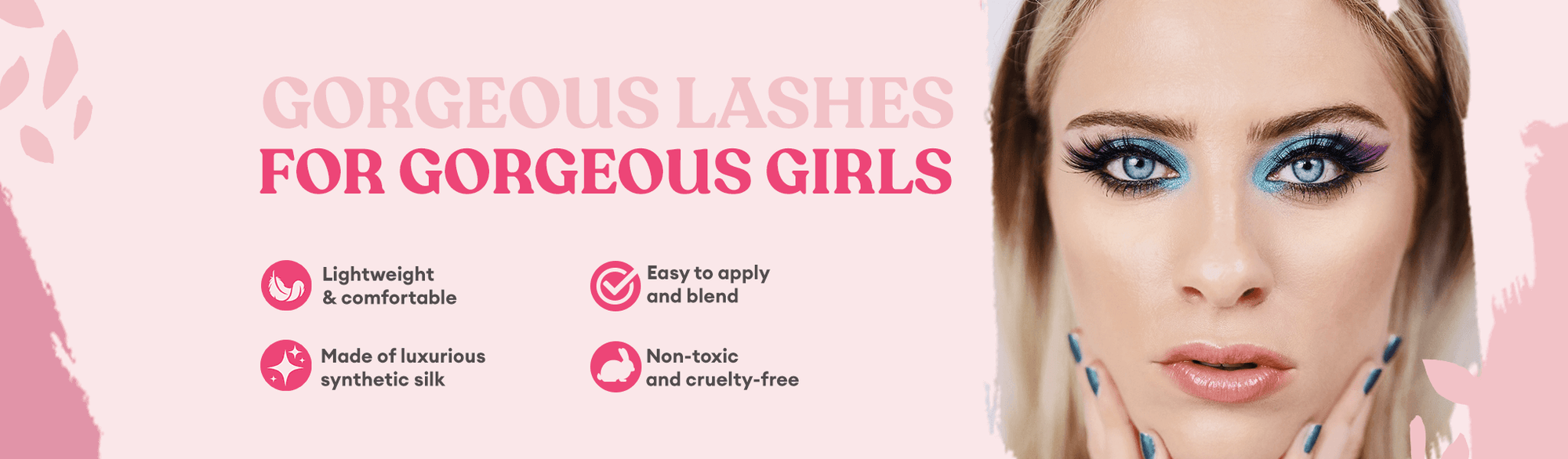 Gorgeous Lashes for Gorgeous Girls. Lightweight & comfortable. Made of luxurios synthetic silk. Easy to apply and blend. Non-toxic and cruelty free.